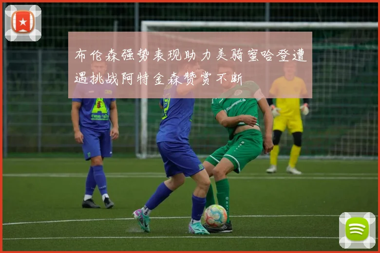 布伦森强势表现助力美骑蜜哈登遭遇挑战阿特金森赞赏不断