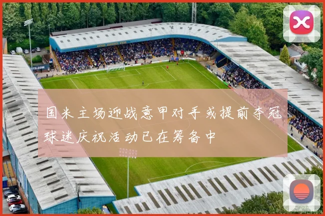国米主场迎战意甲对手或提前夺冠球迷庆祝活动已在筹备中