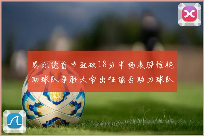 恩比德首节狂砍18分半场表现惊艳助球队争胜大帝出征能否助力球队逆袭