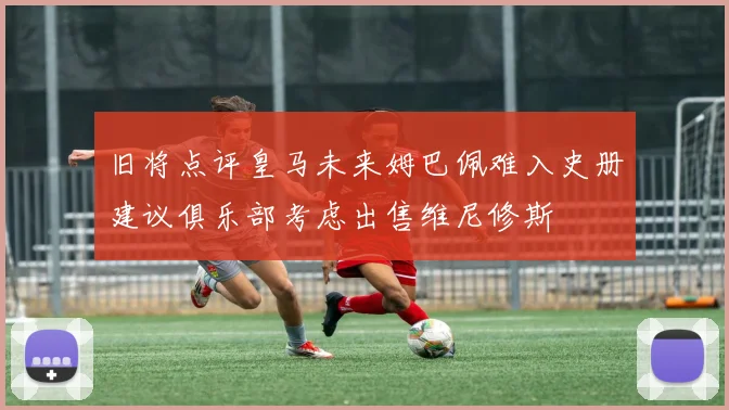 旧将点评皇马未来姆巴佩难入史册建议俱乐部考虑出售维尼修斯