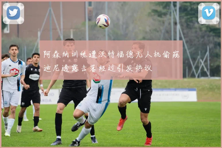 阿森纳训练遭沃特福德无人机偷窥迪尼透露击落经过引发热议