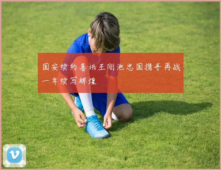 国安续约喜讯王刚池忠国携手再战一年续写辉煌