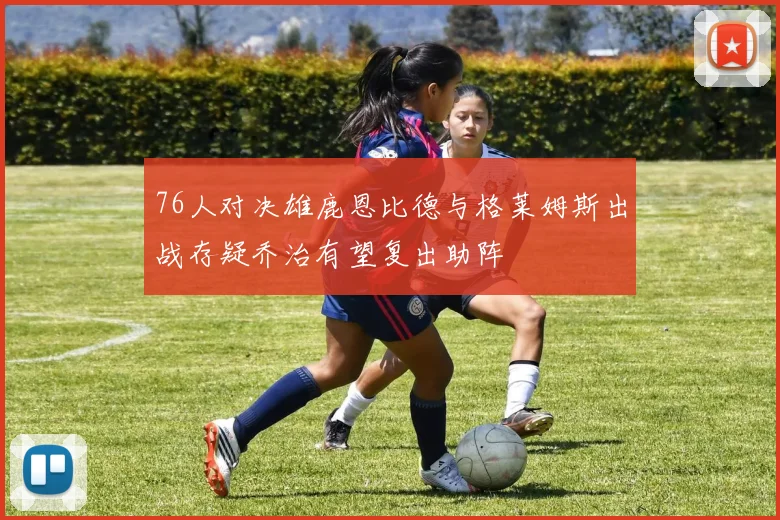 76人对决雄鹿恩比德与格莱姆斯出战存疑乔治有望复出助阵