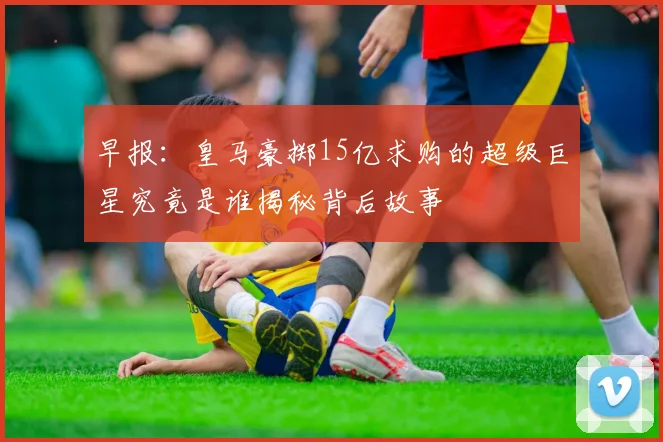 早报：皇马豪掷15亿求购的超级巨星究竟是谁揭秘背后故事