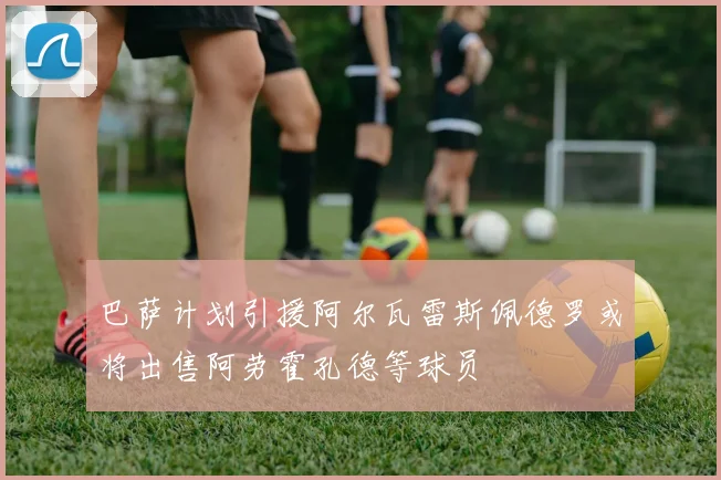 巴萨计划引援阿尔瓦雷斯佩德罗或将出售阿劳霍孔德等球员
