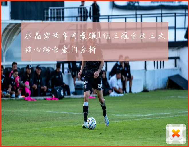 水晶宫两年内豪赚1亿三冠全收三大核心转会豪门分析