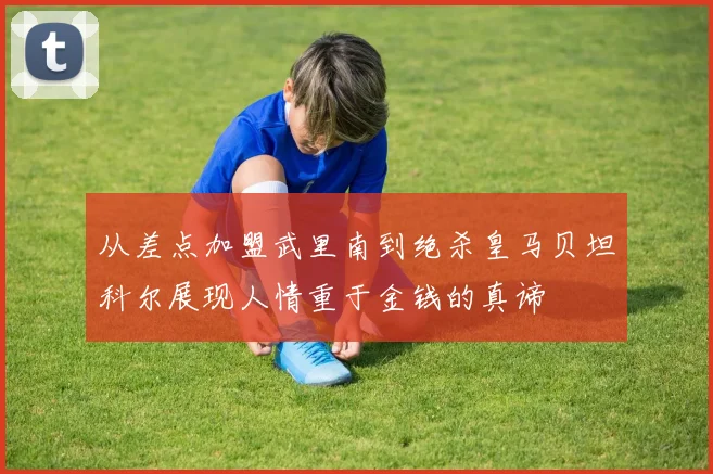 从差点加盟武里南到绝杀皇马贝坦科尔展现人情重于金钱的真谛