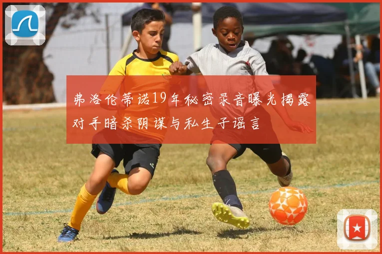 弗洛伦蒂诺19年秘密录音曝光揭露对手暗杀阴谋与私生子谣言