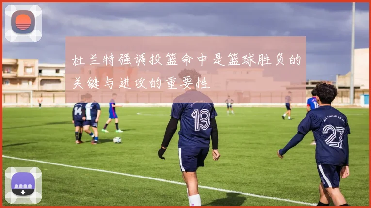 杜兰特强调投篮命中是篮球胜负的关键与进攻的重要性