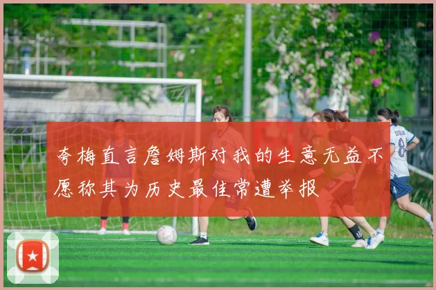 夸梅直言詹姆斯对我的生意无益不愿称其为历史最佳常遭举报