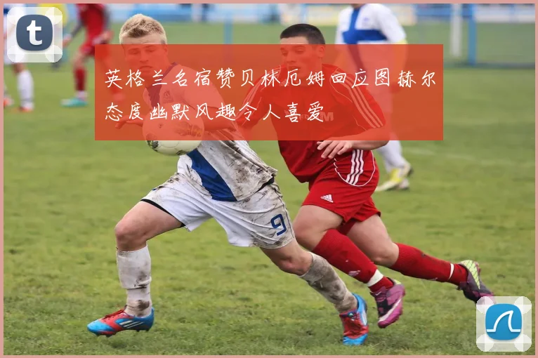 英格兰名宿赞贝林厄姆回应图赫尔态度幽默风趣令人喜爱